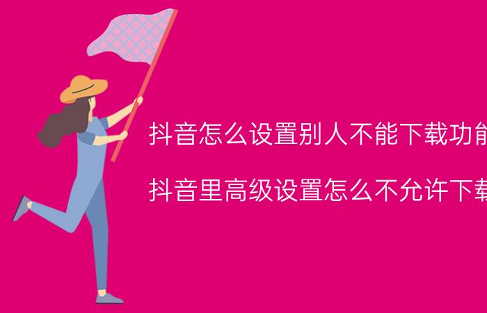 抖音怎么设置别人不能下载功能 抖音里高级设置怎么不允许下载？